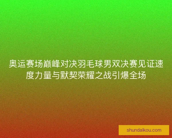 奥运赛场巅峰对决羽毛球男双决赛见证速度力量与默契荣耀之战引爆全场
