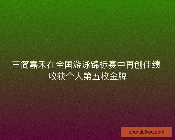 王简嘉禾在全国游泳锦标赛中再创佳绩 收获个人第五枚金牌