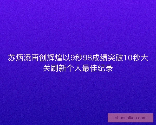 苏炳添再创辉煌以9秒98成绩突破10秒大关刷新个人最佳纪录