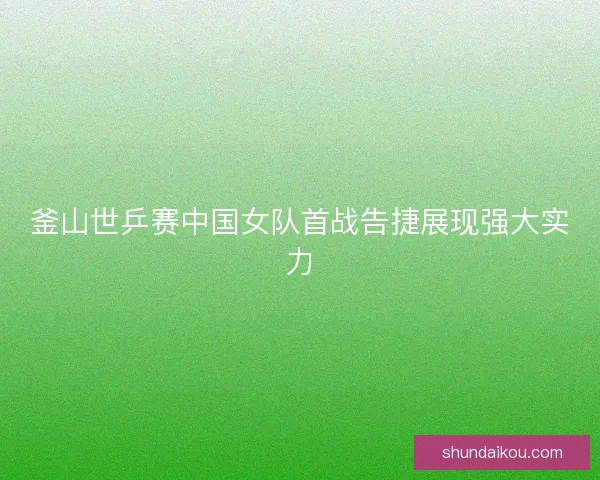 釜山世乒赛中国女队首战告捷展现强大实力