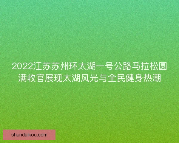 2022江苏苏州环太湖一号公路马拉松圆满收官展现太湖风光与全民健身热潮 2022江苏苏州环太湖一号公路马拉松圆满收官展现太湖风光与全民健身热潮