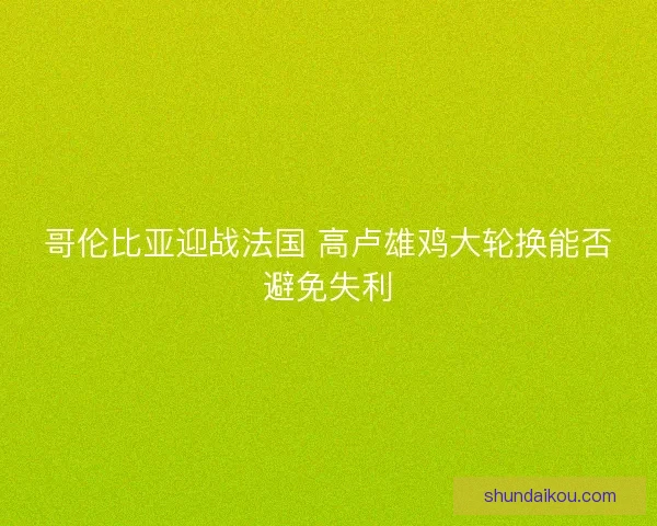 哥伦比亚迎战法国 高卢雄鸡大轮换能否避免失利