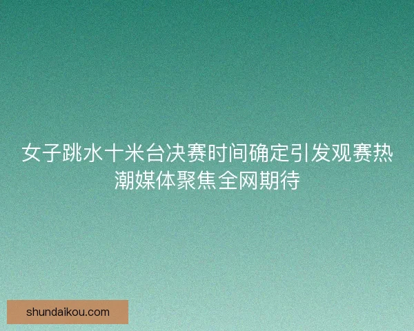 女子跳水十米台决赛时间确定引发观赛热潮媒体聚焦全网期待