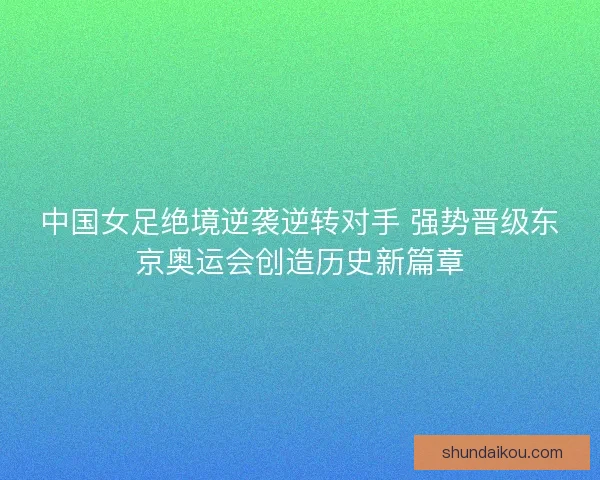 中国女足绝境逆袭逆转对手 强势晋级东京奥运会创造历史新篇章 中国女足绝境逆袭逆转对手 强势晋级东京奥运会创造历史新篇章