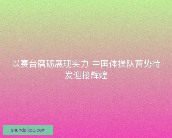 以赛台磨砺展现实力 中国体操队蓄势待发迎接辉煌 以赛台磨砺展现实力 中国体操队蓄势待发迎接辉煌