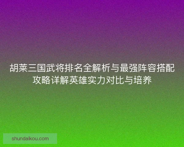 胡莱三国武将排名全解析与最强阵容搭配攻略详解英雄实力对比与培养