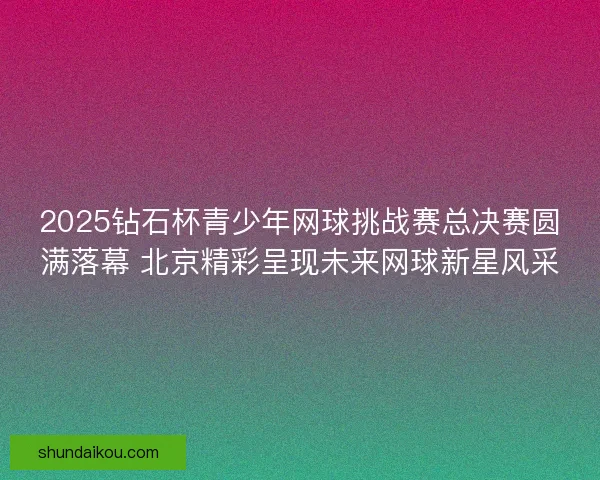 2025钻石杯青少年网球挑战赛总决赛圆满落幕 北京精彩呈现未来网球新星风采