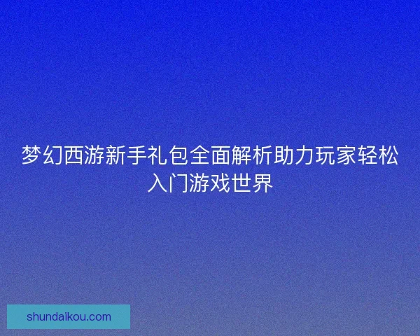 梦幻西游新手礼包全面解析助力玩家轻松入门游戏世界 梦幻西游新手礼包全面解析助力玩家轻松入门游戏世界