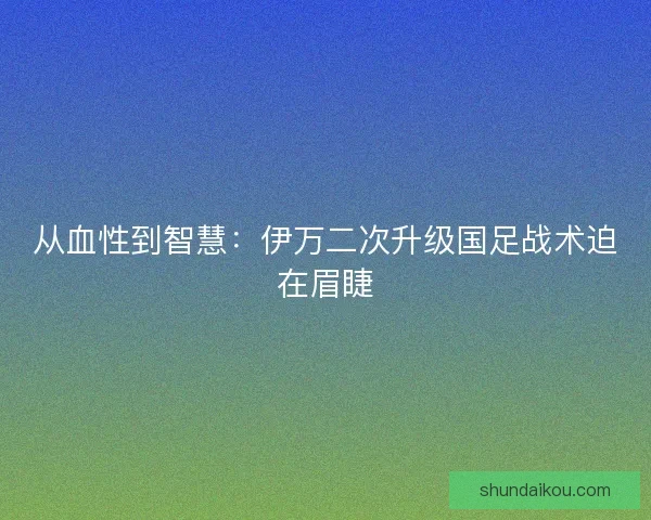 从血性到智慧：伊万二次升级国足战术迫在眉睫