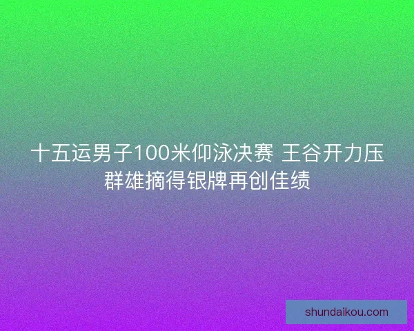 十五运男子100米仰泳决赛 王谷开力压群雄摘得银牌再创佳绩 十五运男子100米仰泳决赛 王谷开力压群雄摘得银牌再创佳绩