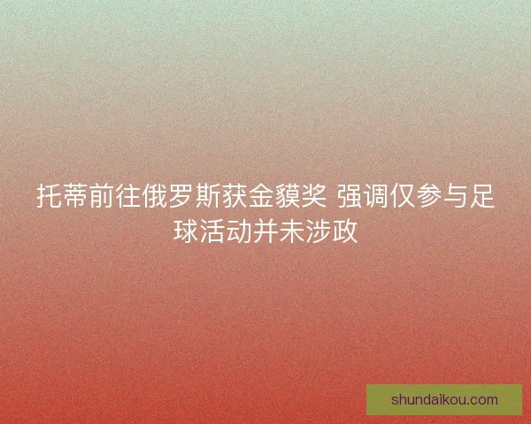 托蒂前往俄罗斯获金貘奖 强调仅参与足球活动并未涉政 托蒂前往俄罗斯获金貘奖 强调仅参与足球活动并未涉政