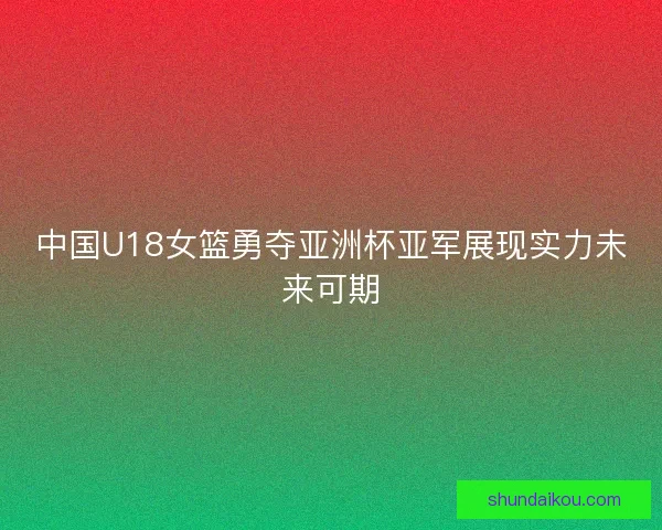 中国U18女篮勇夺亚洲杯亚军展现实力未来可期