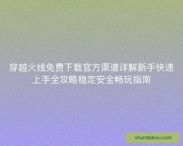 穿越火线免费下载官方渠道详解新手快速上手全攻略稳定安全畅玩指南