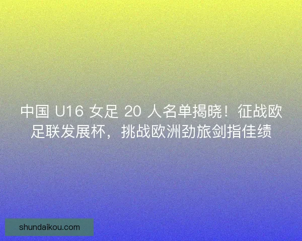 中国 U16 女足 20 人名单揭晓！征战欧足联发展杯，挑战欧洲劲旅剑指佳绩
