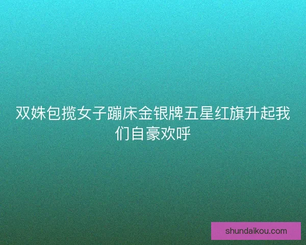 双姝包揽女子蹦床金银牌五星红旗升起我们自豪欢呼