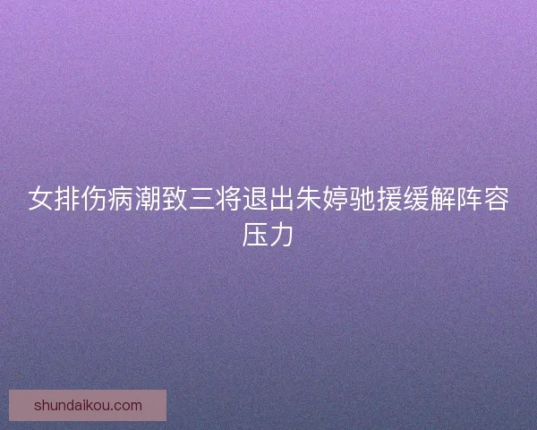 女排伤病潮致三将退出朱婷驰援缓解阵容压力