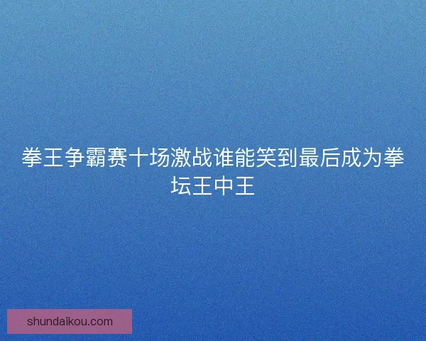 拳王争霸赛十场激战谁能笑到最后成为拳坛王中王