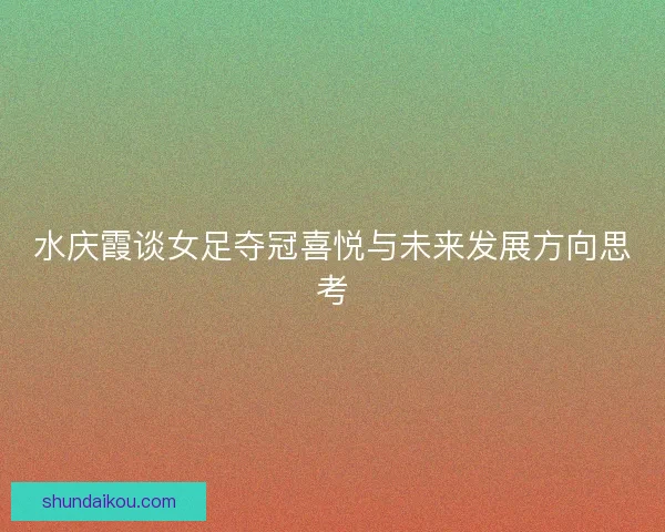 水庆霞谈女足夺冠喜悦与未来发展方向思考