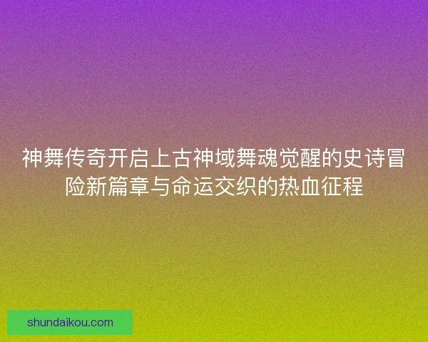 神舞传奇开启上古神域舞魂觉醒的史诗冒险新篇章与命运交织的热血征程