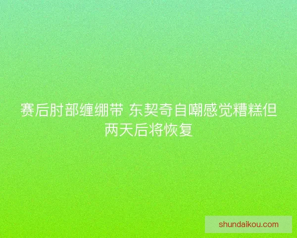 赛后肘部缠绷带 东契奇自嘲感觉糟糕但两天后将恢复