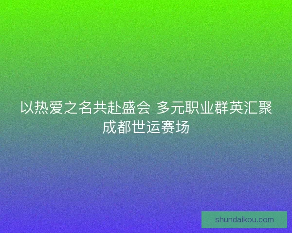 以热爱之名共赴盛会 多元职业群英汇聚成都世运赛场 以热爱之名共赴盛会 多元职业群英汇聚成都世运赛场